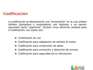 Codificación

  La codificación es básicamente una “modulación” en la cual ambas
  señales (portadora y moduladora) son digitales y se operan
  siguiendo cierto “algoritmo”. Existen cinco dominios amplios para
  la codificación, los cuales son:


        Codificación de voz
        Codificación para adaptación de señales al medio
        Codificación para compresión de datos
        Codificación para corrección y detección de errores
        Codificación para seguridad de la información
 