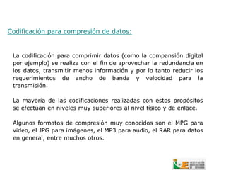 Codificación para compresión de datos:


 La codificación para comprimir datos (como la compansión digital
 por ejemplo) se realiza con el fin de aprovechar la redundancia en
 los datos, transmitir menos información y por lo tanto reducir los
 requerimientos de ancho de banda y velocidad para la
 transmisión.

 La mayoría de las codificaciones realizadas con estos propósitos
 se efectúan en niveles muy superiores al nivel físico y de enlace.

 Algunos formatos de compresión muy conocidos son el MPG para
 video, el JPG para imágenes, el MP3 para audio, el RAR para datos
 en general, entre muchos otros.
 