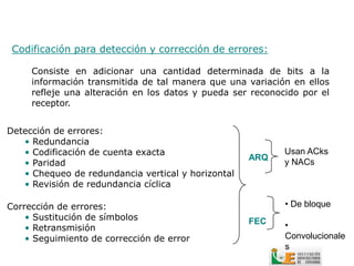 Codificación para detección y corrección de errores:

     Consiste en adicionar una cantidad determinada de bits a la
     información transmitida de tal manera que una variación en ellos
     refleje una alteración en los datos y pueda ser reconocido por el
     receptor.


Detección de errores:
   • Redundancia
   • Codificación de cuenta exacta                          Usan ACks
                                                    ARQ
   • Paridad                                                y NACs
   • Chequeo de redundancia vertical y horizontal
   • Revisión de redundancia cíclica

Corrección de errores:                                      • De bloque
    • Sustitución de símbolos                       FEC
    • Retransmisión                                         •
    • Seguimiento de corrección de error                    Convolucionale
                                                            s
 