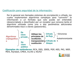 Codificación para seguridad de la información:

    Por lo general son llamados sistemas de encriptación o cifrado, los
    cuales implementan algoritmos complejos para “convertir” la
    información a un formato que solo pueda ser entendido
    (desencriptado o descifrado) por un receptor que conozca tanto el
    algoritmo utilizado como uno o dos parámetros adicionales
    denominados keys o claves (passwords).


                   De
                   clave     Utilizan los    Cifrado      • Síncronos
   Algoritmos      privada   principios de de flujo       •
   criptográfico             ocultación,                  Autosincronizante
   s                         transposición y Cifrado de   s
                 De                          bloque
                             sustitución
                 clave
                 pública
  Ejemplos de estándares: RC4, DES, 3DES, PGP, AES, PKI, WEP,
  MD5, Rijndael, CMEA, A1/A5 y A5/A2
 