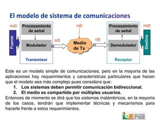 El modelo de sistema de comunicaciones
  m(t)     Procesamiento           n(t)           Procesamiento   m(t)
              de señal                               de señal




                                                                   Destino
  Fuente




                           s(t)            r(t)
            Modulador
                                  Medio           Demodulador
                                  de Tx

            Transmisor                              Receptor

Este es un modelo simple de comunicaciones, pero en la mayoría de las
aplicaciones hay requerimientos y características particulares que hacen
que el modelo sea más complejo pues considera que:
    1. Los sistemas deben permitir comunicación bidireccional.
    2. El medio es compartido por múltiples usuarios.
Entonces de momento se dirá que los sistemas inalámbricos, en la mayoría
de los casos, tendrán que implementar técnicas y mecanismos para
hacerle frente a estos requerimientos.
 