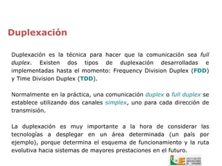 Duplexación

Duplexación es la técnica para hacer que la comunicación sea full
duplex. Existen dos tipos de duplexación desarrolladas e
implementadas hasta el momento: Frequency Division Duplex (FDD)
y Time Division Duplex (TDD).

Normalmente en la práctica, una comunicación duplex o full duplex se
establece utilizando dos canales simplex, uno para cada dirección de
transmisión.

La duplexación es muy importante a la hora de considerar las
tecnologías a desplegar en un área determinada (un país por
ejemplo), porque determina el esquema de funcionamiento y la ruta
evolutiva hacia sistemas de mayores prestaciones en el futuro.
 