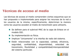 Técnicas de acceso al medio
Las técnicas de acceso al medio comprenden ciertos esquemas que se
han propuesto e implementado para asignar los recursos de la red a
los usuarios de la misma; específicamente, determinan la manera
como los usuarios acceden al medio de transmisión para utilizarlo.

     Se definen para el subnivel MAC de la capa de Enlace en el
      modelo OSI.
     Su implementación es física.
     Implican “únicamente” a la interfaz de radio del sistema.
     Están relacionadas con la capacidad, calidad, eficiencia,
      seguridad, confiabilidad, disponibilidad, velocidad de
      transmisión, flexibilidad y compatibilidad/interoperabilidad
      del sistema particular.
 