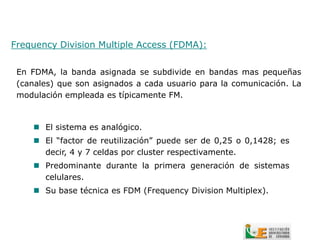 Frequency Division Multiple Access (FDMA):


 En FDMA, la banda asignada se subdivide en bandas mas pequeñas
 (canales) que son asignados a cada usuario para la comunicación. La
 modulación empleada es típicamente FM.



      El sistema es analógico.
      El “factor de reutilización” puede ser de 0,25 o 0,1428; es
       decir, 4 y 7 celdas por cluster respectivamente.
      Predominante durante la primera generación de sistemas
       celulares.
      Su base técnica es FDM (Frequency Division Multiplex).
 