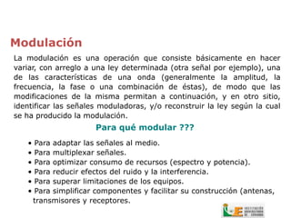 Modulación
La modulación es una operación que consiste básicamente en hacer
variar, con arreglo a una ley determinada (otra señal por ejemplo), una
de las características de una onda (generalmente la amplitud, la
frecuencia, la fase o una combinación de éstas), de modo que las
modificaciones de la misma permitan a continuación, y en otro sitio,
identificar las señales moduladoras, y/o reconstruir la ley según la cual
se ha producido la modulación.
                        Para qué modular ???
   •   Para adaptar las señales al medio.
   •   Para multiplexar señales.
   •   Para optimizar consumo de recursos (espectro y potencia).
   •   Para reducir efectos del ruido y la interferencia.
   •   Para superar limitaciones de los equipos.
   •   Para simplificar componentes y facilitar su construcción (antenas,
       transmisores y receptores.
 