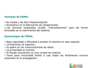 Ventajas de FDMA:

• Es simple y de fácil implementación.
• Económico en la fabricación de componentes.
• Las técnicas empleadas inciden “indirectamente” pero de forma
favorable en el cubrimiento del sistema.

Desventajas de FDMA:

• Baja capacidad y dificultad a escalar el sistema en este aspecto.
• Limitaciones de espectro.
• Es pobre en las comunicaciones de datos.
• La privacidad es mínima.
• El fraude (clonación) es muy simple de realizar.
• Tiene poca inmunidad frente a casi todos los fenómenos nocivos
presentes en la propagación.
 
