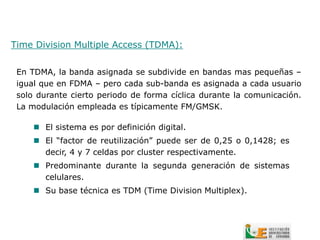 Time Division Multiple Access (TDMA):


 En TDMA, la banda asignada se subdivide en bandas mas pequeñas –
 igual que en FDMA – pero cada sub-banda es asignada a cada usuario
 solo durante cierto periodo de forma cíclica durante la comunicación.
 La modulación empleada es típicamente FM/GMSK.

      El sistema es por definición digital.
      El “factor de reutilización” puede ser de 0,25 o 0,1428; es
       decir, 4 y 7 celdas por cluster respectivamente.
      Predominante durante la segunda generación de sistemas
       celulares.
      Su base técnica es TDM (Time Division Multiplex).
 