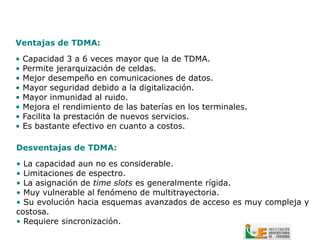 Ventajas de TDMA:

•   Capacidad 3 a 6 veces mayor que la de TDMA.
•   Permite jerarquización de celdas.
•   Mejor desempeño en comunicaciones de datos.
•   Mayor seguridad debido a la digitalización.
•   Mayor inmunidad al ruido.
•   Mejora el rendimiento de las baterías en los terminales.
•   Facilita la prestación de nuevos servicios.
•   Es bastante efectivo en cuanto a costos.

Desventajas de TDMA:

• La capacidad aun no es considerable.
• Limitaciones de espectro.
• La asignación de time slots es generalmente rígida.
• Muy vulnerable al fenómeno de multitrayectoria.
• Su evolución hacia esquemas avanzados de acceso es muy compleja y
costosa.
• Requiere sincronización.
 