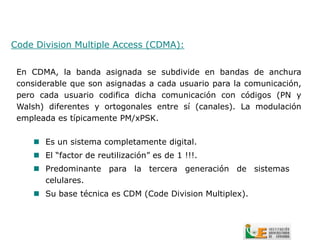 Code Division Multiple Access (CDMA):


 En CDMA, la banda asignada se subdivide en bandas de anchura
 considerable que son asignadas a cada usuario para la comunicación,
 pero cada usuario codifica dicha comunicación con códigos (PN y
 Walsh) diferentes y ortogonales entre sí (canales). La modulación
 empleada es típicamente PM/xPSK.

      Es un sistema completamente digital.
      El “factor de reutilización” es de 1 !!!.
      Predominante para la tercera generación de sistemas
       celulares.
      Su base técnica es CDM (Code Division Multiplex).
 