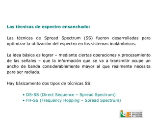 Las técnicas de espectro ensanchado:

Las técnicas de Spread Spectrum (SS) fueron desarrolladas para
optimizar la utilización del espectro en los sistemas inalámbricos.

La idea básica es lograr – mediante ciertas operaciones y procesamiento
de las señales – que la información que se va a transmitir ocupe un
ancho de banda considerablemente mayor al que realmente necesita
para ser radiada.

Hay básicamente dos tipos de técnicas SS:

       • DS-SS (Direct Sequence – Spread Spectrum)
       • FH-SS (Frequency Hopping – Spread Spectrum)
 
