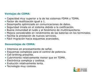 Ventajas de CDMA:

•   Capacidad muy superior a la de los sistemas FDMA y TDMA.
•   Factor de reutilización igual a 1.
•   Desempeño optimizado en comunicaciones de datos.
•   Seguridad innata en el sistema debido a la codificación.
•   Buena inmunidad al ruido y al fenómeno de multitrayectoria.
•   Mejora considerable en rendimiento de las baterías en los terminales.
•   Facilita la prestación de nuevos servicios.
•   Fácil migración hacia esquemas avanzados.

Desventajas de CDMA:

•   Intensivo en procesamiento de señal.
•   Esquemas complejos para el control de potencia.
•   Cell brithing presente.
•   Cubrimiento relativamente menor que en TDMA.
•   Electrónica compleja y costosa.
•   Evolución relativamente lenta.
•   Tecnología muy costosa.
 