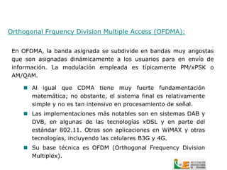Orthogonal Frquency Division Multiple Access (OFDMA):


 En OFDMA, la banda asignada se subdivide en bandas muy angostas
 que son asignadas dinámicamente a los usuarios para en envío de
 información. La modulación empleada es típicamente PM/xPSK o
 AM/QAM.

     Al igual que CDMA tiene muy fuerte fundamentación
      matemática; no obstante, el sistema final es relativamente
      simple y no es tan intensivo en procesamiento de señal.
     Las implementaciones más notables son en sistemas DAB y
      DVB, en algunas de las tecnologías xDSL y en parte del
      estándar 802.11. Otras son aplicaciones en WiMAX y otras
      tecnologías, incluyendo las celulares B3G y 4G.
     Su base técnica es OFDM (Orthogonal Frequency Division
      Multiplex).
 