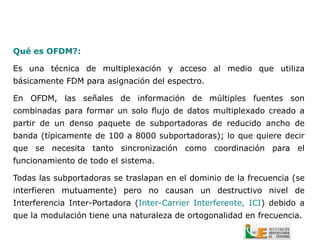 Qué es OFDM?:

Es una técnica de multiplexación y acceso al medio que utiliza
básicamente FDM para asignación del espectro.

En OFDM, las señales de información de múltiples fuentes son
combinadas para formar un solo flujo de datos multiplexado creado a
partir de un denso paquete de subportadoras de reducido ancho de
banda (típicamente de 100 a 8000 subportadoras); lo que quiere decir
que se necesita tanto sincronización como coordinación para el
funcionamiento de todo el sistema.

Todas las subportadoras se traslapan en el dominio de la frecuencia (se
interfieren mutuamente) pero no causan un destructivo nivel de
Interferencia Inter-Portadora (Inter-Carrier Interferente, ICI) debido a
que la modulación tiene una naturaleza de ortogonalidad en frecuencia.
 