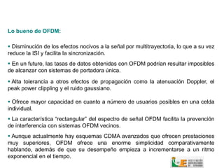 Lo bueno de OFDM:

 Disminución de los efectos nocivos a la señal por multitrayectoria, lo que a su vez
reduce la ISI y facilita la sincronización.
 En un futuro, las tasas de datos obtenidas con OFDM podrían resultar imposibles
de alcanzar con sistemas de portadora única.

 Alta tolerancia a otros efectos de propagación como la atenuación Doppler, el
peak power clippling y el ruido gaussiano.

 Ofrece mayor capacidad en cuanto a número de usuarios posibles en una celda
individual.
 La característica “rectangular” del espectro de señal OFDM facilita la prevención
de interferencia con sistemas OFDM vecinos.
 Aunque actualmente hay esquemas CDMA avanzados que ofrecen prestaciones
muy superiores, OFDM ofrece una enorme simplicidad comparativamente
hablando, además de que su desempeño empieza a incrementarse a un ritmo
exponencial en el tiempo.
 