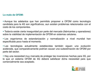 Lo malo de OFDM:

 Aunque los adelantos que han permitido proponer a OFDM como tecnología
candidata para la 4G son significativos, aun existen problemas relacionados con el
costo de los componentes.
 Todavía existe cierta inseguridad por parte del mercado (fabricantes y operadores)
sobre la viabilidad de implementación de OFDM en sistemas celulares.
 Los organismos de estandarización y normalización a nivel mundial han
especificado poco hasta el momento.
 Las tecnologías actualmente establecidas también siguen una evolución
acelerada, que comparativamente podrían causar una subestimación de OFDM por
parte del sector.
 Hay una necesidad muy marcada de proteger las inversiones hechas para 3G, por
lo que un sistema OFDM de 4G deberá satisfacer dicha necesidad para que
comercialmente sea aceptado.
 