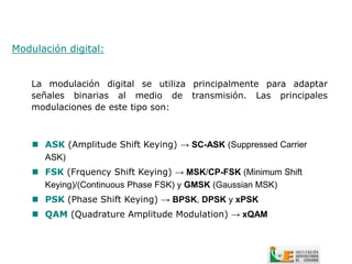 Modulación digital:


    La modulación digital se utiliza principalmente para adaptar
    señales binarias al medio de transmisión. Las principales
    modulaciones de este tipo son:



     ASK (Amplitude Shift Keying) → SC-ASK (Suppressed Carrier
      ASK)
     FSK (Frquency Shift Keying) → MSK/CP-FSK (Minimum Shift
      Keying)/(Continuous Phase FSK) y GMSK (Gaussian MSK)
     PSK (Phase Shift Keying) → BPSK, DPSK y xPSK
     QAM (Quadrature Amplitude Modulation) → xQAM
 