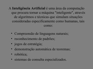 A Inteligência Artificial é uma área da computação
 que procura tornar a máquina "inteligente", através
   de algoritmos e técnicas que simulam situações
  consideradas especificamente como humanas, tais
                        como:

 •   Compreensão de linguagens naturais;
 •   reconhecimento de padrões;
 •   jogos de estratégia;
 •   demonstração automática de teoremas;
 •   robótica;
 •   sistemas de consulta especializados.
 