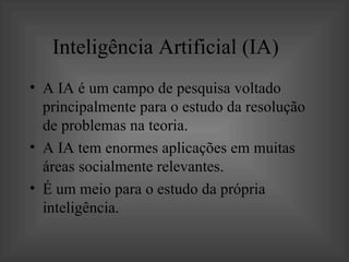 Inteligência Artificial (IA)
• A IA é um campo de pesquisa voltado
  principalmente para o estudo da resolução
  de problemas na teoria.
• A IA tem enormes aplicações em muitas
  áreas socialmente relevantes.
• É um meio para o estudo da própria
  inteligência.
 
