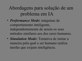 Abordagens para solução de um
      problema em IA
• Performance Mode: máquinas de
  comportamento inteligente,
  independentemente de serem os seus
  métodos similares aos dos seres humanos.
• Simulation Mode: Tentativa de imitar a
  maneira pela qual o ser humano realiza
  tarefas que exijam inteligência.
 
