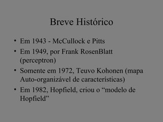 Breve Histórico
• Em 1943 - McCullock e Pitts
• Em 1949, por Frank RosenBlatt
  (perceptron)
• Somente em 1972, Teuvo Kohonen (mapa
  Auto-organizável de características)
• Em 1982, Hopfield, criou o “modelo de
  Hopfield”
 