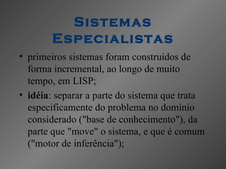 Sistemas
       Especialistas
• primeiros sistemas foram construídos de
  forma incremental, ao longo de muito
  tempo, em LISP;
• idéia: separar a parte do sistema que trata
  especificamente do problema no domínio
  considerado ("base de conhecimento"), da
  parte que "move" o sistema, e que é comum
  ("motor de inferência");
 