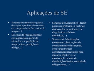 Aplicações de SE
•   Sistemas de interpretação (deduz      •   Sistemas de Diagnóstico (deduz
    descrições a partir de observações;       possíveis problemas a partir de
    ex: compreensão de fala, análise de       observações ou sintomas; ex:
    imagens...)
                                              diagnósticos médicos,
• Sistemas de Predição (deduz                 mecânicos,...)
  conseqüências a partir de               •   Sistemas de Monitoração
  situações; ex: predição de                  (comparam observações de
  tempo, clima, predição de                   comportamento de sistemas,
  tráfego,...)                                com características
                                              consideradas necessárias para
                                              alcançar objetivos; ex:
                                              monitoração de rede de
                                              distribuição elétrica, controle de
                                              tráfego aéreo,...)
 