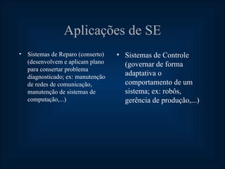 Aplicações de SE
• Sistemas de Reparo (conserto)   • Sistemas de Controle
  (desenvolvem e aplicam plano      (governar de forma
  para consertar problema
  diagnosticado; ex: manutenção
                                    adaptativa o
  de redes de comunicação,          comportamento de um
  manutenção de sistemas de         sistema; ex: robôs,
  computação,...)                   gerência de produção,...)
 