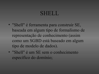 SHELL
• "Shell" é ferramenta para construir SE,
  baseada em algum tipo de formalismo de
  representação de conhecimento (assim
  como um SGBD está baseado em algum
  tipo de modelo de dados).
• "Shell" é um SE sem o conhecimento
  específico do domínio;
 