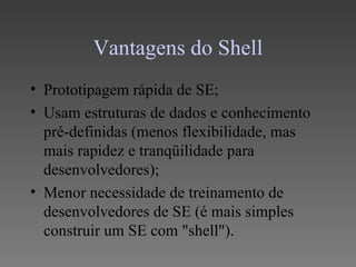Vantagens do Shell
• Prototipagem rápida de SE;
• Usam estruturas de dados e conhecimento
  pré-definidas (menos flexibilidade, mas
  mais rapidez e tranqüilidade para
  desenvolvedores);
• Menor necessidade de treinamento de
  desenvolvedores de SE (é mais simples
  construir um SE com "shell").
 