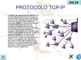 PROTOCOLO TCP-IP La  familia de protocolos de Internet  es un conjunto de protocolos de red en la que se basa Internet y que permiten la transmisión de datos entre redes de computadoras. En ocasiones se le denomina  conjunto de protocolos  TCP/IP , en referencia a los dos protocolos más importantes que la componen: Protocolo de Control de Transmisión (TCP) y Protocolo de Internet (IP), que fueron los dos primeros en definirse, y que son los más utilizados de la familia. Existen tantos protocolos en este conjunto que llegan a ser más de 100 diferentes, entre ellos se encuentra el popular HTTP, que es el que se utiliza para acceder a las páginas web, además de otros como el ARP para la resolución de direcciones, el FTP para transferencia de archivos, y el SMTP y el POP para correo electrónico, TELNET para acceder a equipos remotos, entre otros. SALIR 