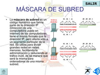 MÁSCARA DE SUBRED La  máscara de subred  es un código numérico que forma parte de la dirección IP (Dirección de una computadora usada en internet) de los computadores, tiene el mismo formato que la dirección IP, pero afecta sólo a un segmento particular de la red. Se utiliza para dividir grandes redes en redes menores, facilitando la administración y reduciendo el tráfico inútil, de tal manera que será la misma para ordenadores de una misma subred. SALIR 