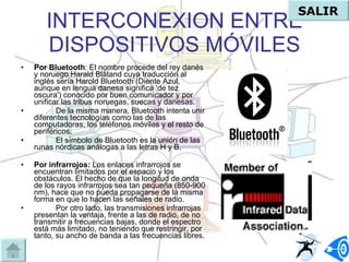INTERCONEXION ENTRE DISPOSITIVOS MÓVILES Por Bluetooth : El nombre procede del rey danés y noruego Harald Blåtand cuya traducción al inglés sería Harold Bluetooth (Diente Azul, aunque en lengua danesa significa 'de tez oscura') conocido por buen comunicador y por unificar las tribus noruegas, suecas y danesas. De la misma manera, Bluetooth intenta unir diferentes tecnologías como las de las computadoras, los teléfonos móviles y el resto de periféricos. El símbolo de Bluetooth es la unión de las runas nórdicas análogas a las letras H y B. Por infrarrojos:  Los enlaces infrarrojos se encuentran limitados por el espacio y los obstáculos. El hecho de que la longitud de onda de los rayos infrarrojos sea tan pequeña (850-900 nm), hace que no pueda propagarse de la misma forma en que lo hacen las señales de radio. Por otro lado, las transmisiones infrarrojas presentan la ventaja, frente a las de radio, de no transmitir a frecuencias bajas, donde el espectro está más limitado, no teniendo que restringir, por tanto, su ancho de banda a las frecuencias libres. SALIR 