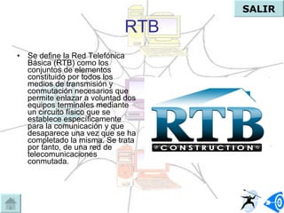 RTB Se define la Red Telefónica Básica (RTB) como los conjuntos de elementos constituido por todos los medios de transmisión y conmutación necesarios que permite enlazar a voluntad dos equipos terminales mediante un circuito físico que se establece específicamente para la comunicación y que desaparece una vez que se ha completado la misma. Se trata por tanto, de una red de telecomunicaciones conmutada.  SALIR 