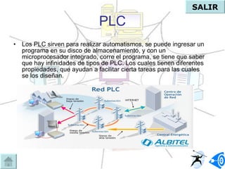 PLC Los PLC sirven para realizar automatismos, se puede ingresar un programa en su disco de almacenamiento, y con un microprocesador integrado, corre el programa, se tiene que saber que hay infinidades de tipos de PLC. Los cuales tienen diferentes propiedades, que ayudan a facilitar cierta tareas para las cuales se los diseñan.  SALIR 