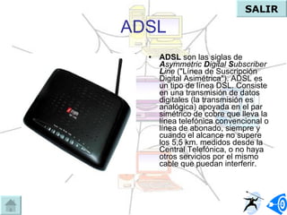 ADSL ADSL  son las siglas de  A symmetric  D igital  S ubscriber  L ine  ("Línea de Suscripción Digital Asimétrica"). ADSL es un tipo de línea DSL. Consiste en una transmisión de datos digitales (la transmisión es analógica) apoyada en el par simétrico de cobre que lleva la línea telefónica convencional o línea de abonado, siempre y cuando el alcance no supere los 5,5 km. medidos desde la Central Telefónica, o no haya otros servicios por el mismo cable que puedan interferir.  SALIR 
