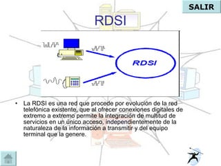 RDSI La RDSI es una red que procede por evolución de la red telefónica existente, que al ofrecer conexiones digitales de extremo a extremo permite la integración de multitud de servicios en un único acceso, independientemente de la naturaleza de la información a transmitir y del equipo terminal que la genere.  SALIR 