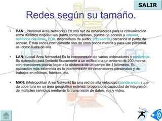 Redes según su tamaño. PAN:  (Personal Area Networks)  Es una red de ordenadores para la comunicación entre distintos dispositivos (tanto computadoras, puntos de acceso a  internet ,  teléfonos celulares ,  PDA , dispositivos de audio,  impresoras ) cercanos al punto de acceso. Estas redes normalmente son de unos pocos metros y para uso personal, así como fuera de ella.  LAN:  (Local Area Networks)  Es la interconexión de varios ordenadores y  periféricos . Su extensión está limitada físicamente a un edificio o a un entorno de 200 metros, con repetidores podría llegar a la distancia de un campo de 1 kilómetro. Su aplicación más extendida es la interconexión de ordenadores personales y de trabajos en oficinas, fábricas, etc.  MAN:  (Metropolitan Area Network)  Es una red de alta velocidad ( banda ancha ) que da cobertura en un área geográfica extensa, proporciona capacidad de integración de múltiples servicios mediante la transmisión de datos, voz y vídeo,  SALIR 