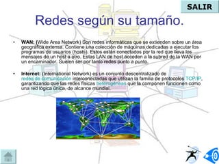 Redes según su tamaño. WAN: ( Wide Area Network) Son redes informáticas que se extienden sobre un área geográfica extensa. Contiene una colección de máquinas dedicadas a ejecutar los programas de usuarios (hosts). Estos están conectados por la red que lleva los mensajes de un host a otro. Estas LAN de host acceden a la subred de la WAN por un encaminador. Suelen ser por tanto redes punto a punto.  Internet:  (International Network) es un conjunto descentralizado de  redes de comunicación  interconectadas que utilizan la familia de protocolos  TCP/IP , garantizando que las redes físicas  heterogéneas  que la componen funcionen como una red lógica única, de alcance mundial. SALIR 