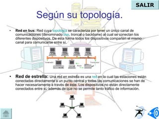Según su topología. Red en bus:   Red cuya  topología  se caracteriza por tener un único canal de comunicaciones (denominado  bus , troncal o backbone) al cual se conectan los diferentes dispositivos. De esta forma todos los dispositivos comparten el mismo canal para comunicarse entre sí.  Red de estrella:  Una red en estrella es una  red  en la cual las estaciones están conectadas directamente a un punto central y todas las comunicaciones se han de hacer necesariamente a través de éste. Los dispositivos no están directamente conectados entre sí, además de que no se permite tanto tráfico de información.  SALIR 