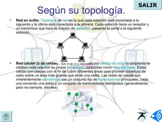 Según su topología. Red en anillo:   Topología  de  red  en la que cada estación está conectada a la siguiente y la última está conectada a la primera. Cada estación tiene un receptor y un transmisor que hace la función de  repetidor , pasando la señal a la siguiente estación.   Red celular (o de celdas) : E s una  red  formada por  celdas de radio  (o simplemente celdas) cada una con su propio  transmisor , conocidas como  estación base . Estas celdas son usadas con el fin de cubrir diferentes áreas para proveer cobertura de radio sobre un área más grande que el de una celda. Las redes de celdas son inherentemente  asimétricas  con un conjunto fijo de  transceptores  principales, cada uno sirviendo una celda y un conjunto de transceptores distribuidos (generalmente, pero no siempre, móviles).  SALIR 