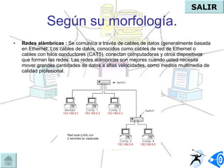 Según su morfología. Redes alámbricas :  Se comunica a través de cables de datos (generalmente basada en Ethernet. Los cables de datos, conocidos como cables de red de Ethernet o cables con hilos conductores (CAT5), conectan computadoras y otros dispositivos que forman las redes. Las redes alámbricas son mejores cuando usted necesita mover grandes cantidades de datos a altas velocidades, como medios multimedia de calidad profesional. SALIR 