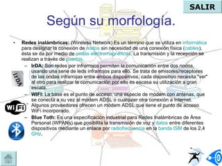 Según su morfología. Redes inalámbricas:  (Wireless Network)  Es un término que se utiliza en  informática  para designar la conexión de  nodos  sin necesidad de una conexión física ( cables ), ésta se da por medio de  ondas electromagnéticas . La transmisión y la recepción se realizan a través de  puertos .  IrDA:   Son redes por infrarrojos permiten la comunicación entre dos nodos, usando una serie de leds infrarrojos para ello. Se trata de emisores/receptores de las ondas infrarrojas entre ambos dispositivos, cada dispositivo necesita "ver" al otro para realizar la comunicación por ello es escasa su utilización a gran escala.  WIFI:   La base es el punto de acceso, una especie de módem con antenas, que se conecta a su vez al módem ADSL o cualquier otra conexión a Internet. Algunos proveedores ofrecen un módem ADSL que tiene el punto de acceso WiFi incorporado.  Blue Toth:  E s una especificación industrial para Redes Inalámbricas de Área Personal (WPANs) que posibilita la transmisión de voz y  datos  entre diferentes dispositivos mediante un enlace por  radiofrecuencia  en la  banda ISM  de los 2,4  GHz .  SALIR 