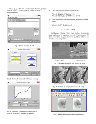 Aonde L, f(x,y), s denotam o nível máximo de cinza, qualquer
nível de cinza e a variação entre os valores de cinza
respectivamente.

B. Obter novos valores associados através de:

C. Obter uma melhoria na imagem final, definindo o método
como:

IV. RESULTADOS
O código em MatLab (Fuzzy Logic toolbox) foi utilizado
para implementar o algoritmo proposto. O experimento foi
feito com várias imagens de baixa qualidade. Alguns dos
resultados são os seguintes:

Fig. 4: Editor de regras do FIS

Imagem Original

Imagem Melhorada

Fig. 7: Melhoria da imagem pela técnica de fuzzy

Fig. 5: Roteiro do sistema de inferência do fuzzy
Imagem Original

Imagem Melhorada

Fig. 8: Melhoria da imagem pela técnica de fuzzy

Fig. 6: representa o mapeamento da imagem no
nível de cinza para a melhoria da imagem

Fig. 9: Melhoria da imagem pela técnica de fuzzy

 
