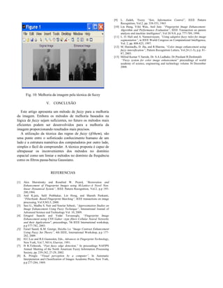 [9]
[10]

[11]

[12]

[13]

Fig. 10: Melhoria da imagem pela técnica de fuzzy
V.

CONCLUSÃO

Este artigo apresenta um método de fuzzy para a melhoria
da imagem. Embora os métodos de melhoria baseados na
lógica de fuzzy sejam suficientes, no futuro os métodos mais
eficientes podem ser desenvolvidos para a melhoria da
imagem proporcionando resultados mais precisos.
A utilização da técnica das regras de fuzzy (if/them), são
uma ponte entre o sofisticado conhecimento humano de um
lado e a estrutura numérica dos computadores por outro lado,
simples e fácil de compreender. A técnica proposta é capaz de
ultrapassar os inconvenientes dos métodos no domínio
espacial como um limiar e métodos no domínio da frequência
como os filtros passa-baixa Gaussiano.

REFERENCIAS
[1]

[2]

[3]

[4]

[5]

[6]
[7]

[8]

Alex Sherstinsky and Rosalind W. Picard, “Restoration and
Enhancement of Fingerprint Images using M-Lattice–A Novel Nonlinear Dynamical System”, IEEE Pattern Recognition, Vol.2, p.p 195200,1994.
Anil K.jain, Salil Prabhakar, Lin Hong, and Sharath Pankanti,
“Filterbank- Based Fingerprint Matching”, IEEE transactions on image
processing, Vol.9,NO.5, 2000.
Sasi G., Madhu S. Nair and Souriar Sebasti, “Approximation Studies on
Image Enhancement Using Fuzzy Technique”, International Journal of
Advanced Science and Technology Vol. 10, 2009.
Ertugrul Saatchi and Vedat Tavsanoglu, “Fingerprint Image
Enhancement using CNN Gahor –type filters Cellular Neural Networks
and their Applications”, proceedings, 7th IEEE International workshop,
p.p 577-782, 2003.
Faisel Saeed, K.M. George, Huizhu Lu “Image Contrast Enhancement
Using Fuzzy Set Theory”, 4th IEEE, International Workshop, p.p 177282, 2009.
H.C.Lee and R.E.Gaensslen, Eds., Advances in Fingerprint Technology,
New York, Vol.7, NO 6, Elsevier, 1991.
H R.Tizhoosh, “Fast fuzzy edge detection,” In proceedings NAFIPS
Annual Meeting of the North American Fuzzy Information Processing
Society, pp. 239-242, 27-29, 2002.
K. Pringle. “Visual perception by a computer”, In Automatic
Interpretation and Classification of Images Academic Press, New York,
p.p 277-284, 1969.

L. Zadeh, ‘Fuzzy “Sets, Information Control”, IEEE Pattern
Recognition, Vol.2, pp. 338-353, 1965.
Lin Hung, Yifei Wan, Anil Jain: “Fingerprint Image Enhancement:
Algorithm and Performance Evaluation”, IEEE Transaction on panem
analysis and machine intelligence”, Vol 20 N.8, p.p. 777-789, 1998.
L. O. Hall and A. Namasivayam, “Using adaptive fuzzy rules for image
segmentation”, in IEEE World Congress on Computational Intelligence,
Vol. 2, pp. 808-825, 1997.
M. Hanmadlu, D. Jha, and R.Sharma, “Color image enhancement using
fuzzy intersification”, Pattern Recognition Letters, Vol.24 (1-3), p.p. 8187, 2003.
Milind Kumar V.Sarode, Dr. S.A.Ladhake, Dr.Prashant R.Deshmukh
“Fuzzy system for color image enhancement” proceedings of world
academy of science, engineering and technology volume 36 December
2008.

 