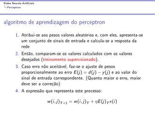 Redes Neurais Articiais
  Perceptron



algoritmo de aprendizagem do perceptron

         1. Atribui-se aos pesos valores aleatórios e, com eles, apresenta-se
            um conjunto de sinais de entrada e calcula-se a resposta da
            rede
         2. Então, comparam-se os valores calculados com os valores
            desejados (treinamento supervisionado).
         3. Caso erro não aceitável, faz-se o ajuste de pesos
            proporcionalmente ao erro E (j ) = d (j ) − y (j ) e ao valor do
            sinal de entrada correspondente. (Quanto maior o erro, maior
            deve ser a correção)
         4. A expressão que representa este processo:

                           w (i , j )T +1 = w (i , j )T + η E (j )T x (i )
 