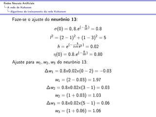 Redes Neurais Articiais
  A rede de Kohonen
    Algoritmo de treinamento da rede Kohonem

      Faze-se o ajuste do neurônio 13:
                                                              0
                                   σ(0) = 0, 8.e (− 10 ) = 0.8
                                l 2 = (2 − 1)2 + (1 − 3)2 = 5
                                                       5 )
                                     h = e (− 2    x   0.82   = 0.02
                                                         0
                                   η(0) =      0.8.e (− 10 )      = 0.80
      Ajuste para w1 , w2 , w3 do neurônio 13:
                            ∆w1 = 0.8x0.02x (0 − 2) = −0.03
                                    w1 = (2 − 0.03) = 1.97
                              ∆w2 = 0.8x0.02x (3 − 1) = 0.03
                                    w2 = (1 + 0.03) = 1.03
                              ∆w3 = 0.8x0.02x (5 − 1) = 0.06
                                    w3 = (1 + 0.06) = 1.06
 