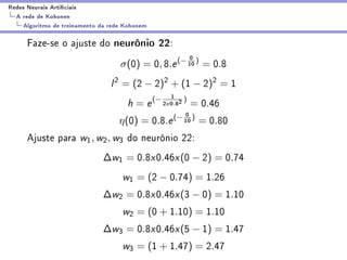Redes Neurais Articiais
  A rede de Kohonen
    Algoritmo de treinamento da rede Kohonem

      Faze-se o ajuste do neurônio 22:
                                                              0
                                   σ(0) = 0, 8.e (− 10 ) = 0.8
                                l 2 = (2 − 2)2 + (1 − 2)2 = 1
                                                       1 )
                                     h = e (− 2    x   0.82   = 0.46
                                                         0
                                   η(0) =      0.8.e (− 10 )      = 0.80
      Ajuste para w1 , w2 , w3 do neurônio 22:
                              ∆w1 = 0.8x0.46x (0 − 2) = 0.74
                                    w1 = (2 − 0.74) = 1.26
                              ∆w2 = 0.8x0.46x (3 − 0) = 1.10
                                    w2 = (0 + 1.10) = 1.10
                              ∆w3 = 0.8x0.46x (5 − 1) = 1.47
                                    w3 = (1 + 1.47) = 2.47
 