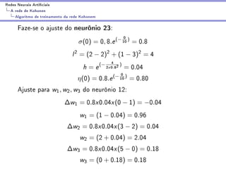 Redes Neurais Articiais
  A rede de Kohonen
    Algoritmo de treinamento da rede Kohonem

      Faze-se o ajuste do neurônio 23:
                                                              0
                                   σ(0) = 0, 8.e (− 10 ) = 0.8
                                l 2 = (2 − 2)2 + (1 − 3)2 = 4
                                                       4 )
                                     h = e (− 2    x   0.82   = 0.04
                                                         0
                                   η(0) =      0.8.e (− 10 )      = 0.80
      Ajuste para w1 , w2 , w3 do neurônio 12:
                            ∆w1 = 0.8x0.04x (0 − 1) = −0.04
                                    w1 = (1 − 0.04) = 0.96
                              ∆w2 = 0.8x0.04x (3 − 2) = 0.04
                                    w2 = (2 + 0.04) = 2.04
                              ∆w3 = 0.8x0.04x (5 − 0) = 0.18
                                    w3 = (0 + 0.18) = 0.18
 