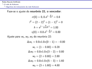 Redes Neurais Articiais
  A rede de Kohonen
    Algoritmo de treinamento da rede Kohonem

      Faze-se o ajuste do neurônio 22, o vencedor:
                                                              0
                                   σ(0) = 0, 8.e (− 10 ) = 0.8
                                l 2 = (2 − 2)2 + (1 − 1)2 = 0
                                                       0 )
                                     h = e (− 2    x   0.82   = 1.00
                                                         0
                                   η(0) =      0.8.e (− 10 )      = 0.80
      Ajuste para w1 , w2 , w3 do neurônio 22:
                             ∆w1 = 0.8x1.0x (0 − 1) = −0.80
                                    w1 = (1 − 0.80) = 0.20
                              ∆w2 = 0.8x1.0x (3 − 2) = 0.80
                                    w2 = (2 + 0.80) = 2.80
                              ∆w3 = 0.8x1.0x (5 − 3) = 1.60
                                    w3 = (3 + 1.60) = 4.60
 