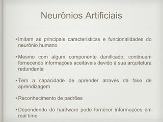 Neurônios Artificiais
• Imitam as principais características e funcionalidades do
neurônio humano
• Mesmo com algum componente danificado, continuam
fornecendo informações aceitáveis devido à sua arquitetura
redundante
• Tem a capacidade de aprender através da fase de
aprendizagem
• Reconhecimento de padrões
• Dependendo do hardware pode fornecer informações em
real time
 